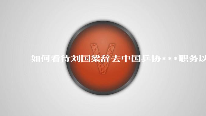 如何看待刘国梁辞去中国乒协***职务以及乒协最新领导班子的调整？