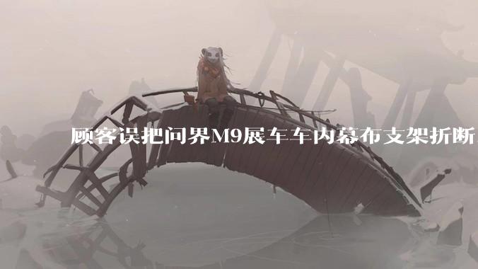 顾客误把问界M9展车车内幕布支架折断，被要求赔偿7000-10000元，你怎么看？