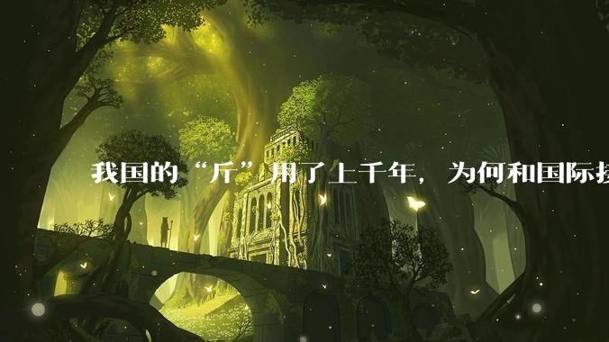 我国的“斤”用了上千年，为何和国际接轨后，恰好是500克？