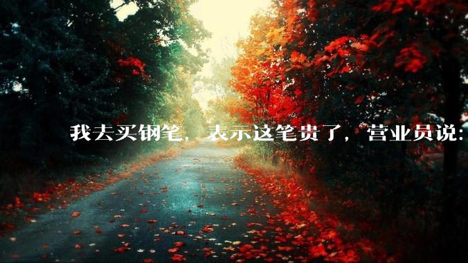 我去买钢笔，表示这笔贵了，营业员说：这边有便宜的。我感到被侮辱了，大家什么感觉？